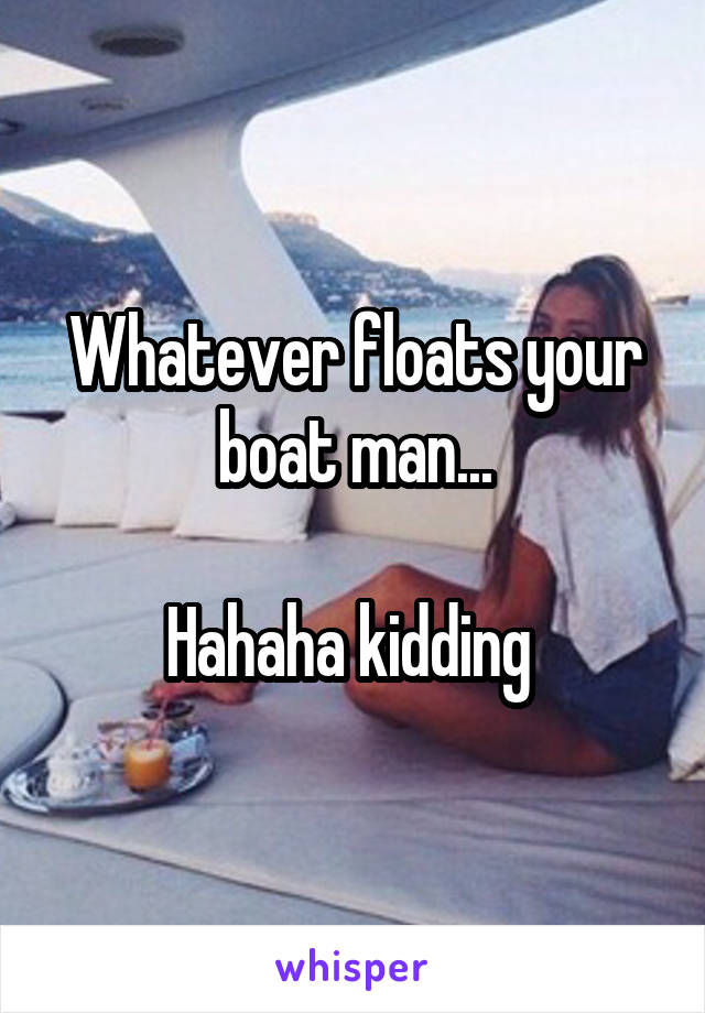 Whatever floats your boat man...

Hahaha kidding 
