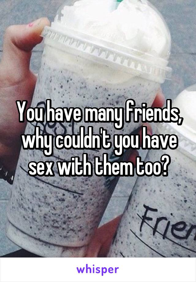 You have many friends, why couldn't you have sex with them too?