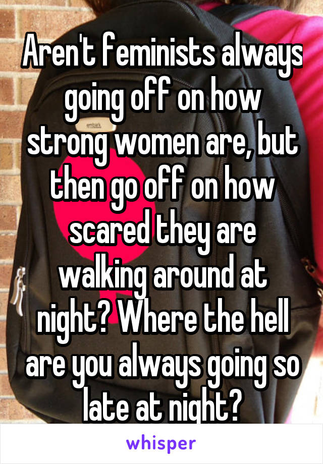 Aren't feminists always going off on how strong women are, but then go off on how scared they are walking around at night? Where the hell are you always going so late at night?