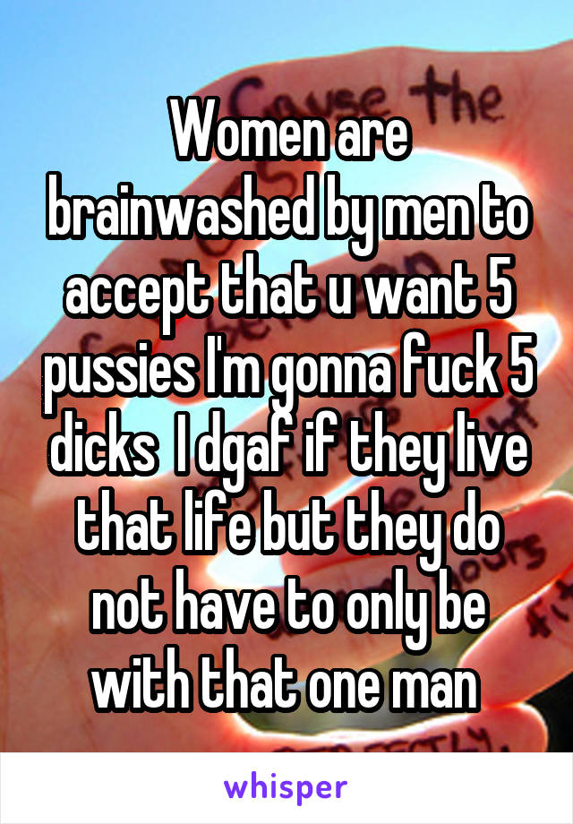 Women are brainwashed by men to accept that u want 5 pussies I'm gonna fuck 5 dicks  I dgaf if they live that life but they do not have to only be with that one man 