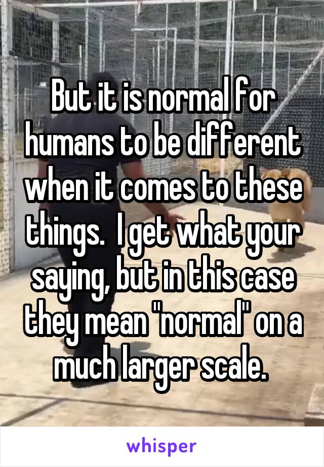 But it is normal for humans to be different when it comes to these things.  I get what your saying, but in this case they mean "normal" on a much larger scale. 