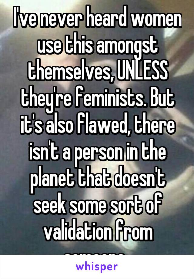 I've never heard women use this amongst themselves, UNLESS they're feminists. But it's also flawed, there isn't a person in the planet that doesn't seek some sort of validation from someone. 