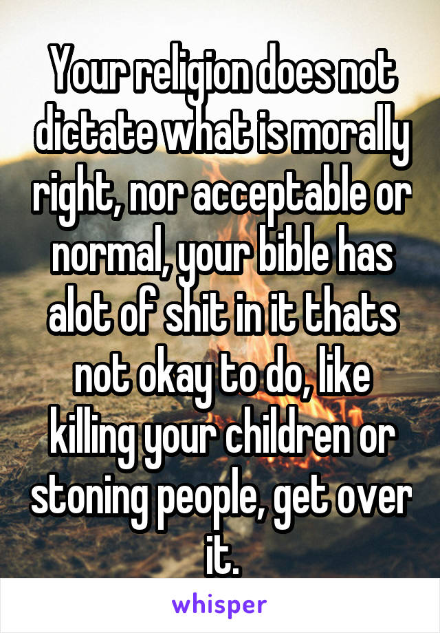 Your religion does not dictate what is morally right, nor acceptable or normal, your bible has alot of shit in it thats not okay to do, like killing your children or stoning people, get over it.