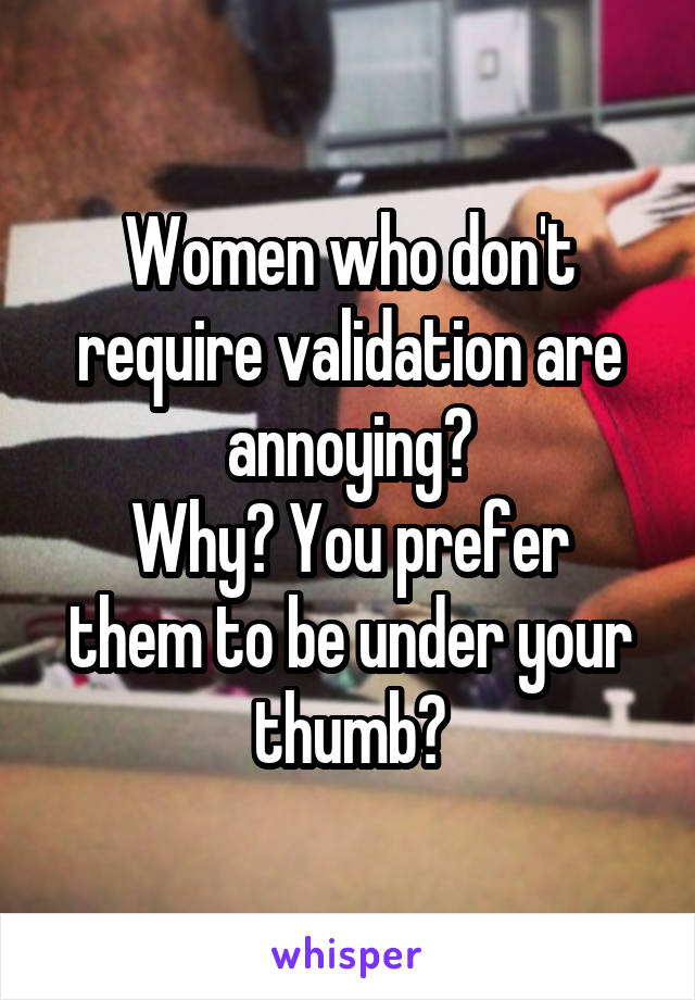 Women who don't require validation are annoying?
Why? You prefer them to be under your thumb?