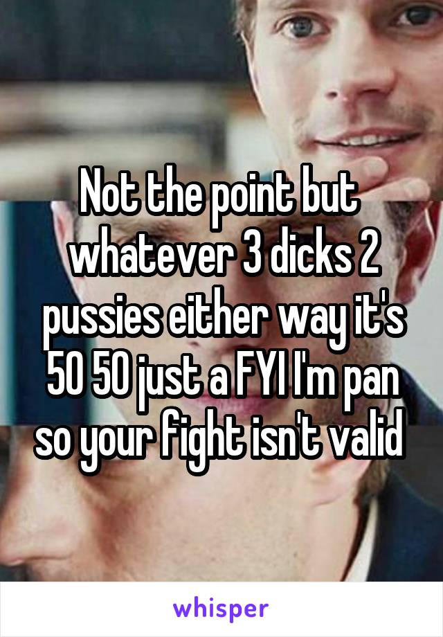 Not the point but  whatever 3 dicks 2 pussies either way it's 50 50 just a FYI I'm pan so your fight isn't valid 