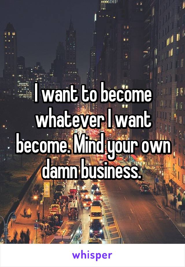 I want to become whatever I want become. Mind your own damn business. 