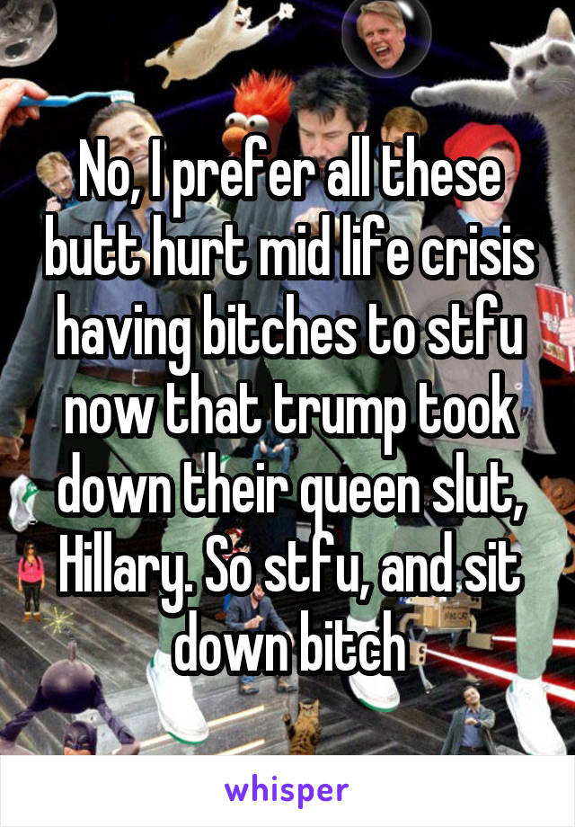 No, I prefer all these butt hurt mid life crisis having bitches to stfu now that trump took down their queen slut, Hillary. So stfu, and sit down bitch