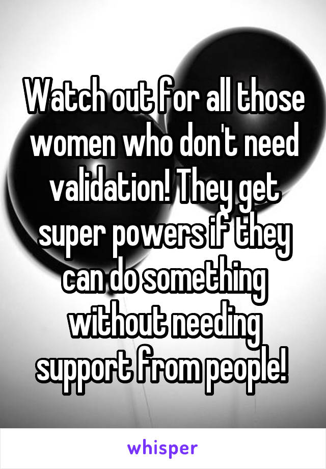 Watch out for all those women who don't need validation! They get super powers if they can do something without needing support from people! 