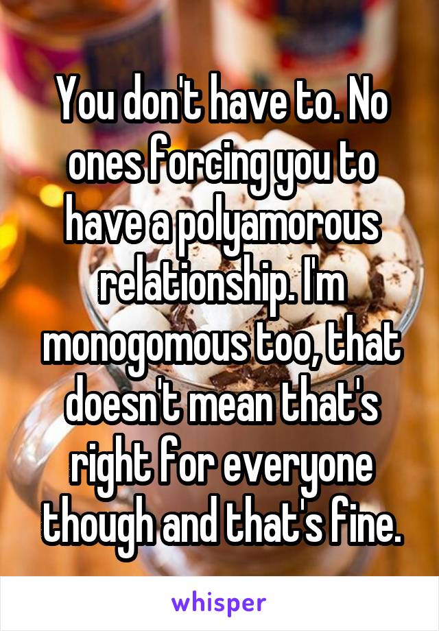 You don't have to. No ones forcing you to have a polyamorous relationship. I'm monogomous too, that doesn't mean that's right for everyone though and that's fine.