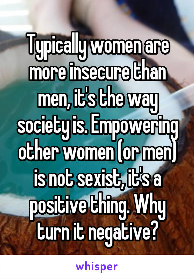 Typically women are more insecure than men, it's the way society is. Empowering other women (or men) is not sexist, it's a positive thing. Why turn it negative?