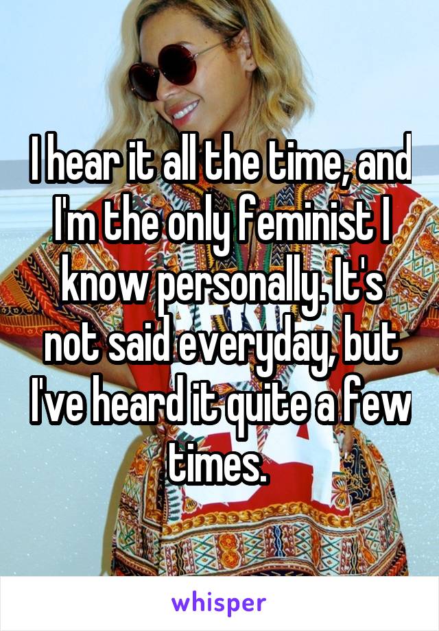 I hear it all the time, and I'm the only feminist I know personally. It's not said everyday, but I've heard it quite a few times. 