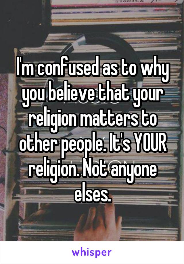 I'm confused as to why you believe that your religion matters to other people. It's YOUR religion. Not anyone elses.