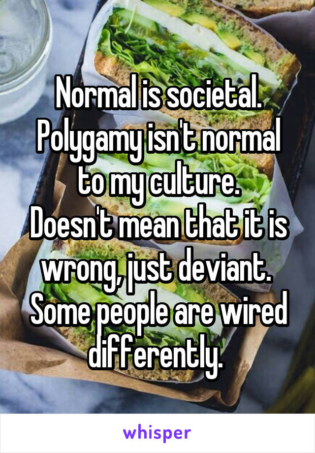 Normal is societal.
Polygamy isn't normal to my culture.
Doesn't mean that it is wrong, just deviant. 
Some people are wired differently. 
