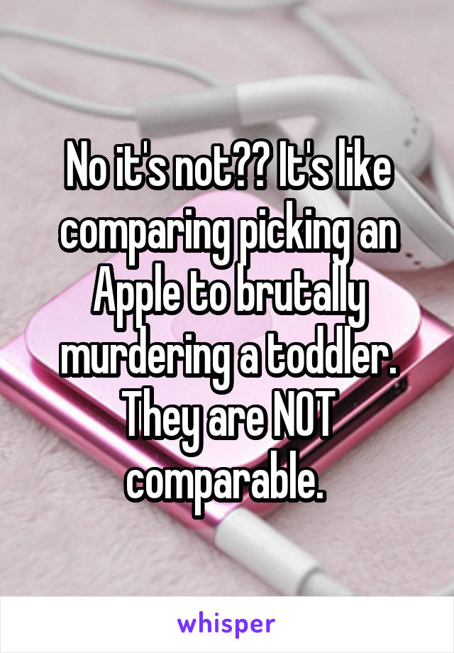 No it's not?? It's like comparing picking an Apple to brutally murdering a toddler. They are NOT comparable. 