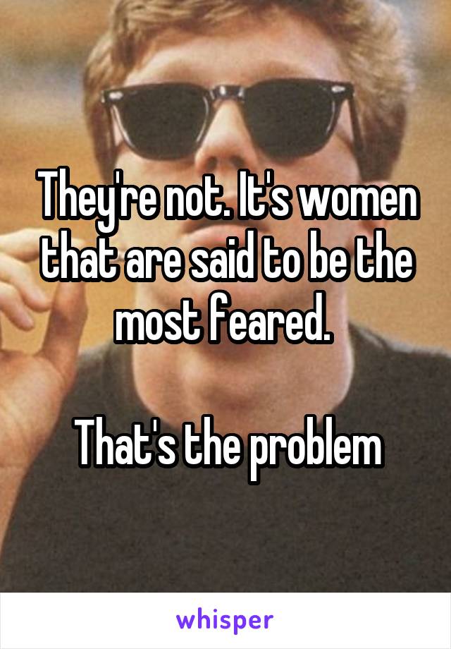 They're not. It's women that are said to be the most feared. 

That's the problem