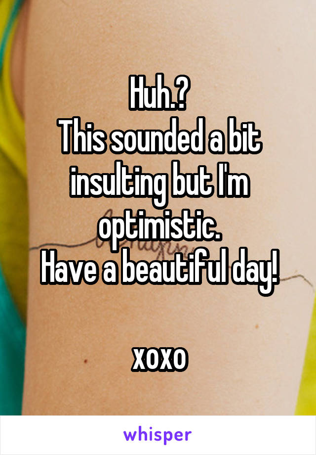 Huh.?
This sounded a bit insulting but I'm optimistic.
Have a beautiful day!

xoxo