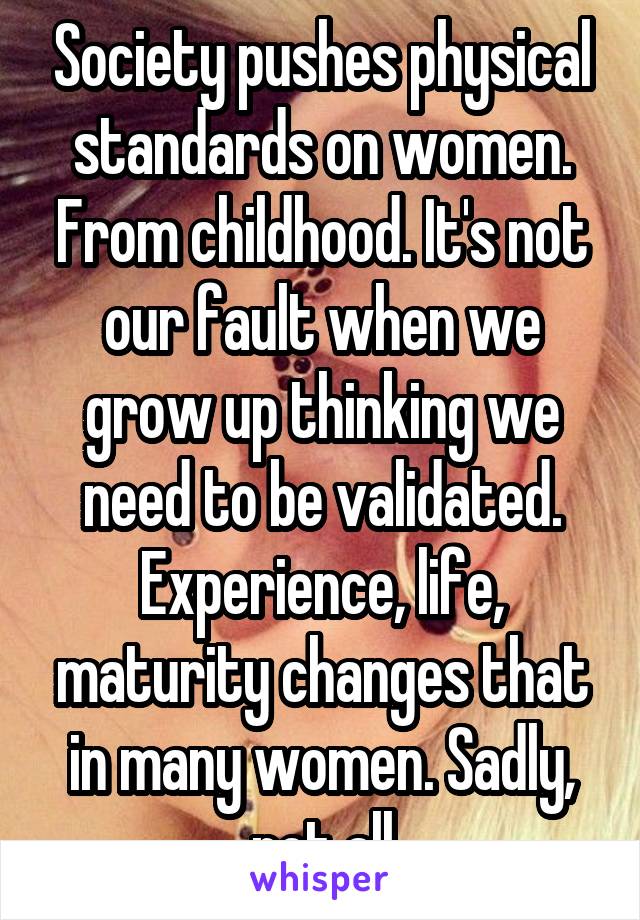 Society pushes physical standards on women. From childhood. It's not our fault when we grow up thinking we need to be validated. Experience, life, maturity changes that in many women. Sadly, not all