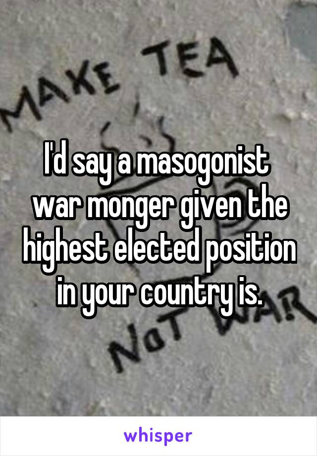 I'd say a masogonist  war monger given the highest elected position in your country is.