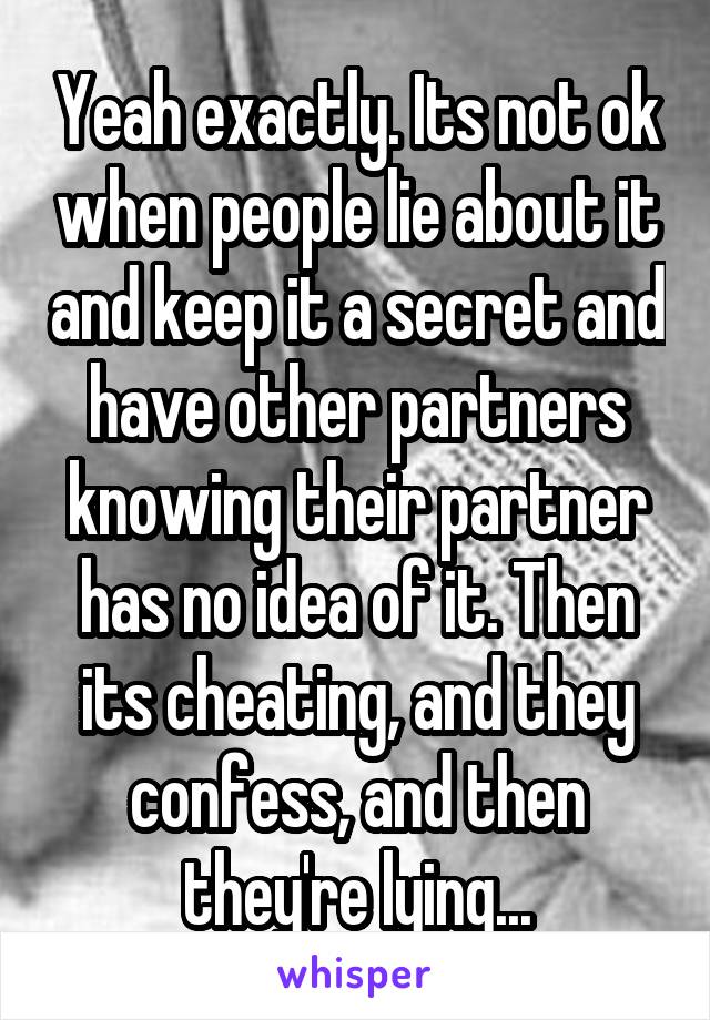 Yeah exactly. Its not ok when people lie about it and keep it a secret and have other partners knowing their partner has no idea of it. Then its cheating, and they confess, and then they're lying...