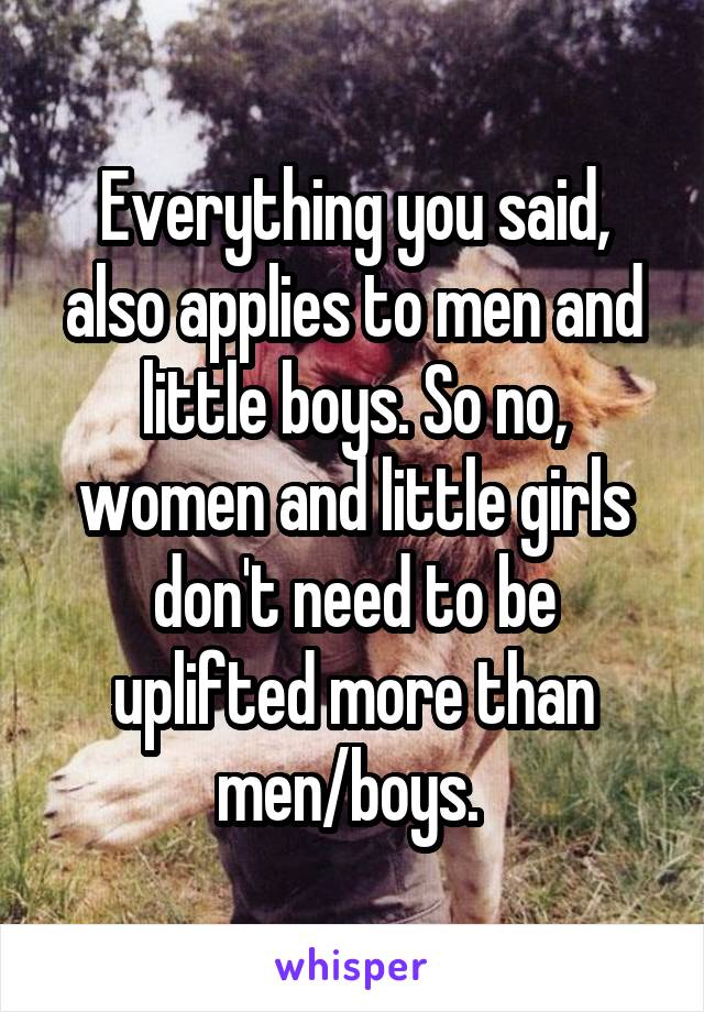 Everything you said, also applies to men and little boys. So no, women and little girls don't need to be uplifted more than men/boys. 