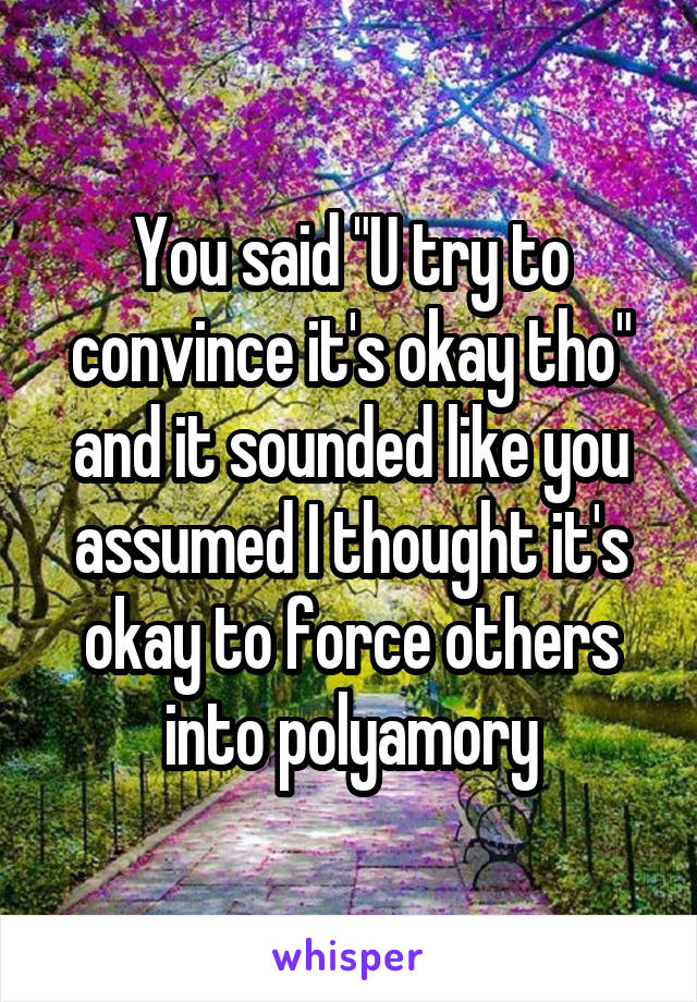 You said "U try to convince it's okay tho" and it sounded like you assumed I thought it's okay to force others into polyamory