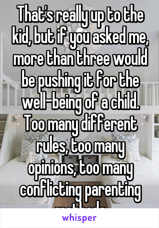 That's really up to the kid, but if you asked me, more than three would be pushing it for the well-being of a child. Too many different rules, too many opinions, too many conflicting parenting methods