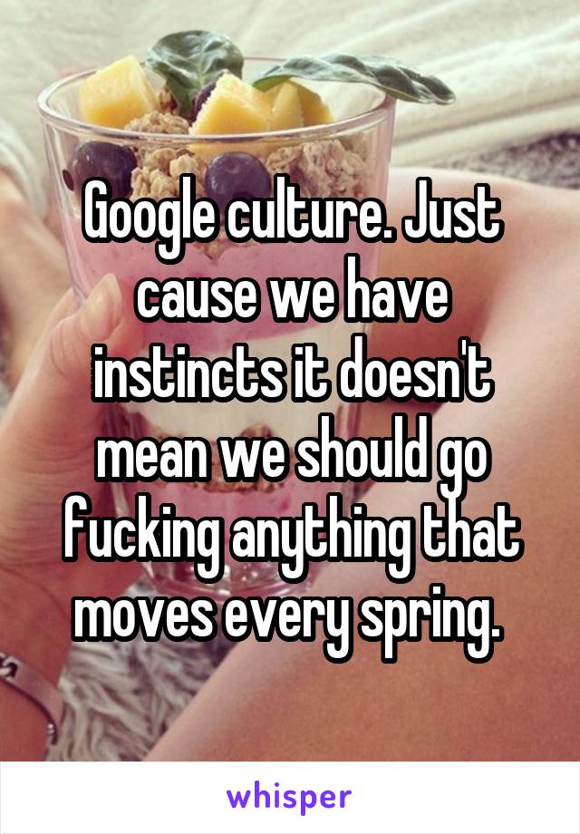 Google culture. Just cause we have instincts it doesn't mean we should go fucking anything that moves every spring. 