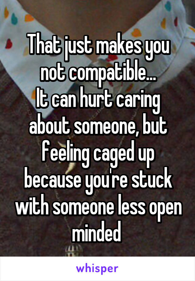 That just makes you not compatible...
It can hurt caring about someone, but feeling caged up because you're stuck with someone less open minded 