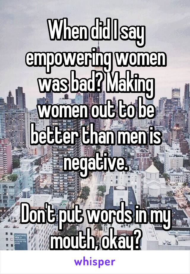 When did I say empowering women was bad? Making women out to be better than men is negative.

Don't put words in my mouth, okay?