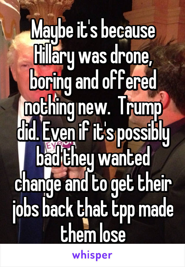 Maybe it's because Hillary was drone, boring and offered nothing new.  Trump did. Even if it's possibly bad they wanted change and to get their jobs back that tpp made them lose