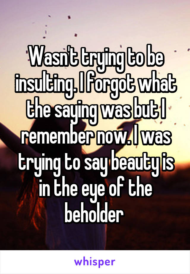 Wasn't trying to be insulting. I forgot what the saying was but I remember now. I was trying to say beauty is in the eye of the beholder 