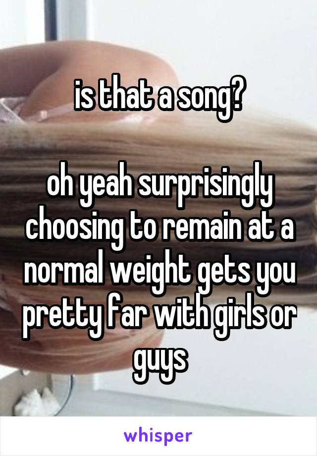 is that a song?

oh yeah surprisingly choosing to remain at a normal weight gets you pretty far with girls or guys