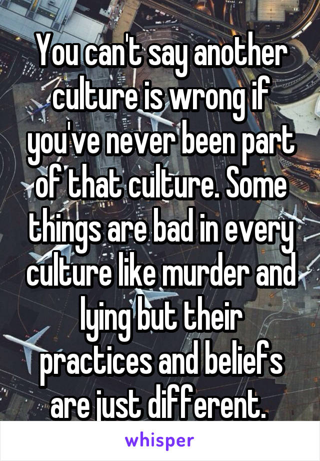 You can't say another culture is wrong if you've never been part of that culture. Some things are bad in every culture like murder and lying but their practices and beliefs are just different. 