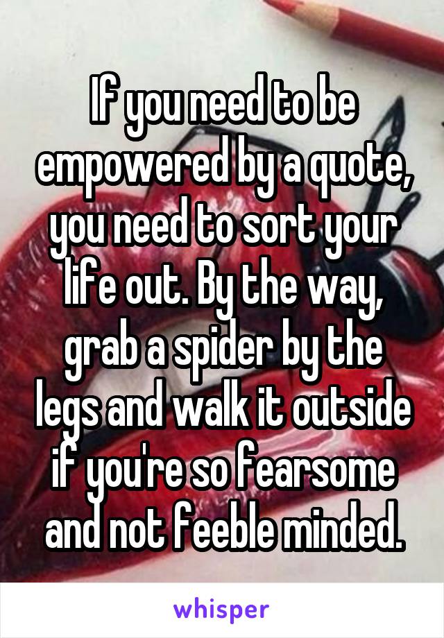 If you need to be empowered by a quote, you need to sort your life out. By the way, grab a spider by the legs and walk it outside if you're so fearsome and not feeble minded.