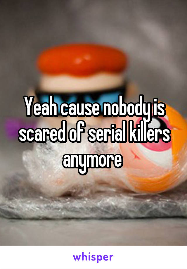 Yeah cause nobody is scared of serial killers anymore 