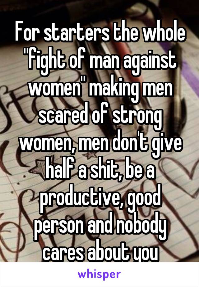 For starters the whole "fight of man against women" making men scared of strong women, men don't give half a shit, be a productive, good person and nobody cares about you