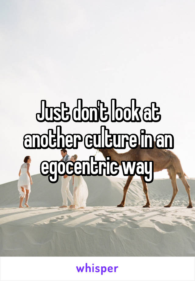 Just don't look at another culture in an egocentric way 