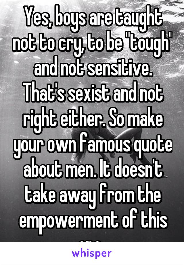 Yes, boys are taught not to cry, to be "tough" and not sensitive. That's sexist and not right either. So make your own famous quote about men. It doesn't take away from the empowerment of this one. 