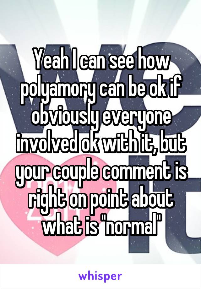 Yeah I can see how polyamory can be ok if obviously everyone involved ok with it, but your couple comment is right on point about what is "normal"