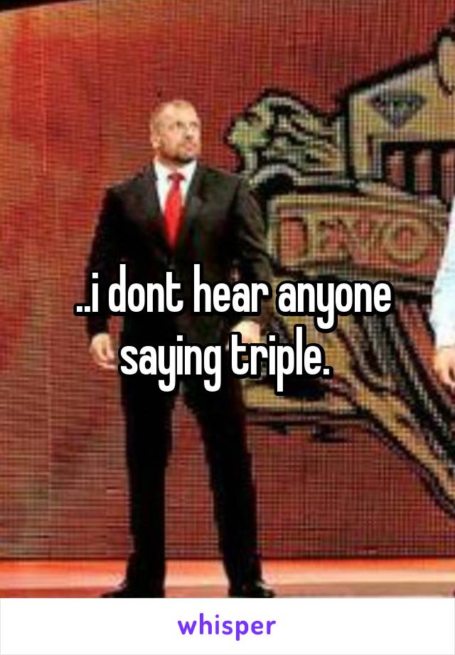  ..i dont hear anyone saying triple. 