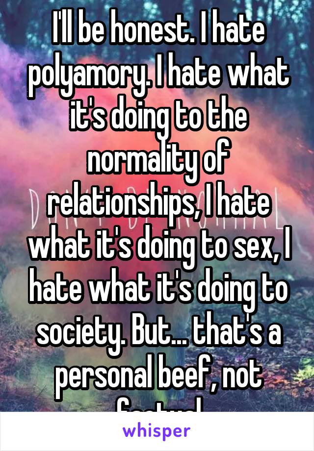 I'll be honest. I hate polyamory. I hate what it's doing to the normality of relationships, I hate what it's doing to sex, I hate what it's doing to society. But... that's a personal beef, not factual