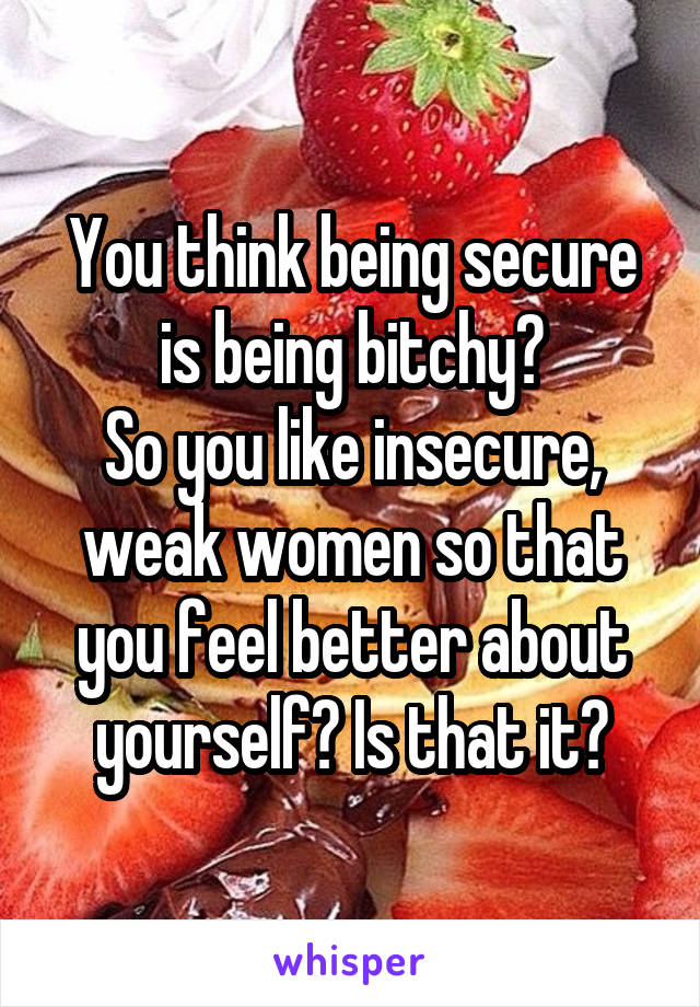 You think being secure is being bitchy?
So you like insecure, weak women so that you feel better about yourself? Is that it?