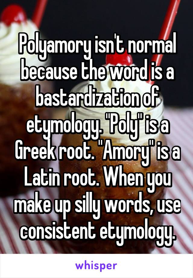 Polyamory isn't normal because the word is a bastardization of etymology. "Poly" is a Greek root. "Amory" is a Latin root. When you make up silly words, use consistent etymology.