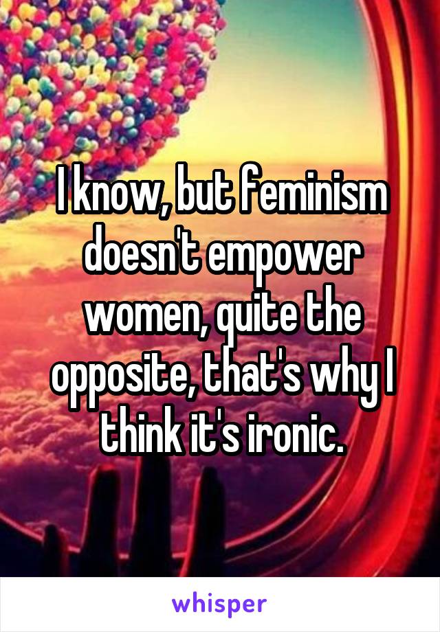 I know, but feminism doesn't empower women, quite the opposite, that's why I think it's ironic.