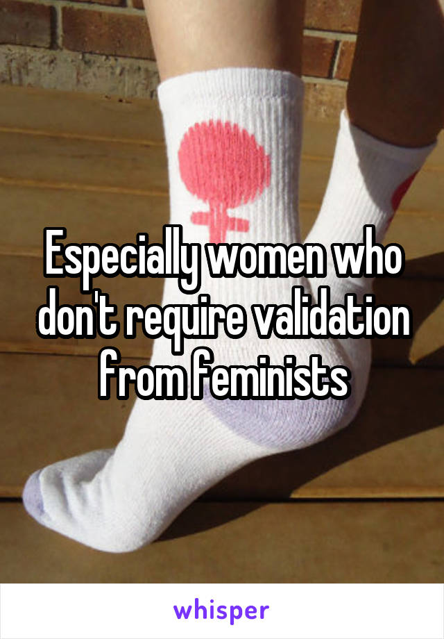 Especially women who don't require validation from feminists