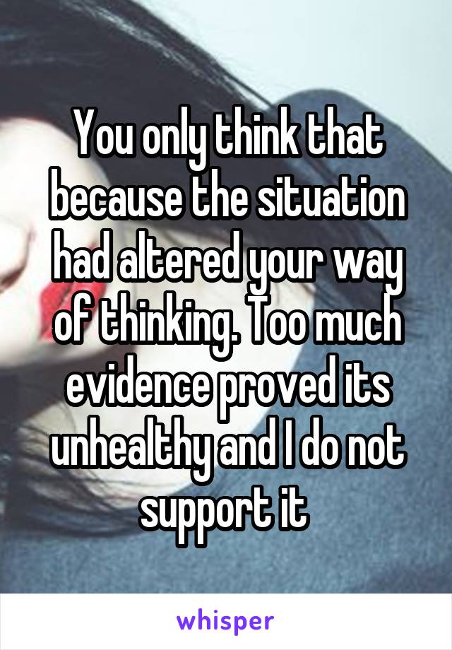 You only think that because the situation had altered your way of thinking. Too much evidence proved its unhealthy and I do not support it 