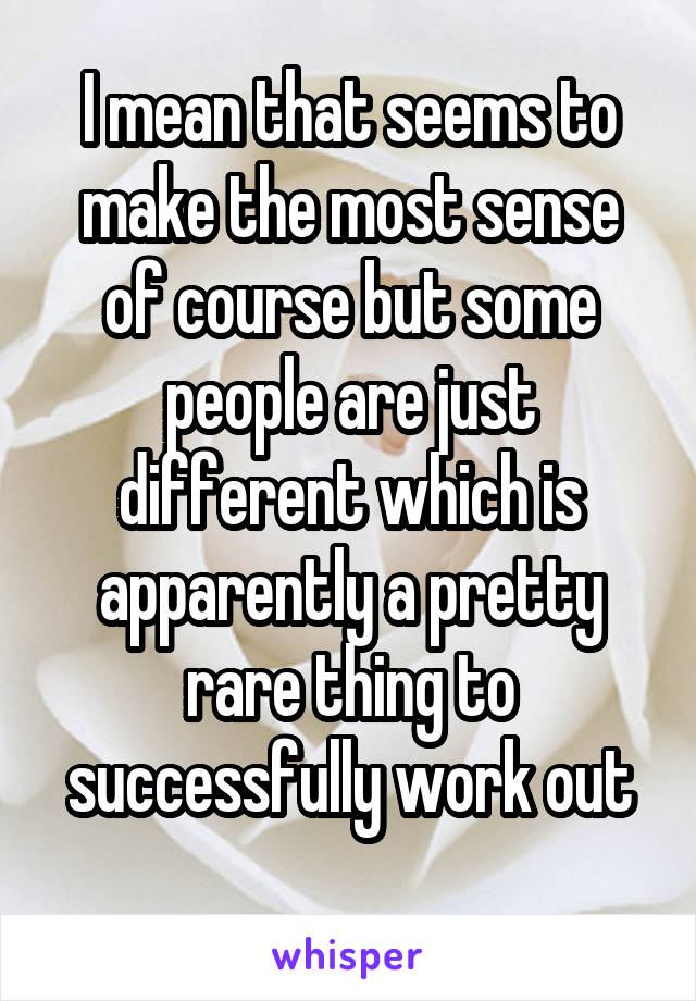 I mean that seems to make the most sense of course but some people are just different which is apparently a pretty rare thing to successfully work out
