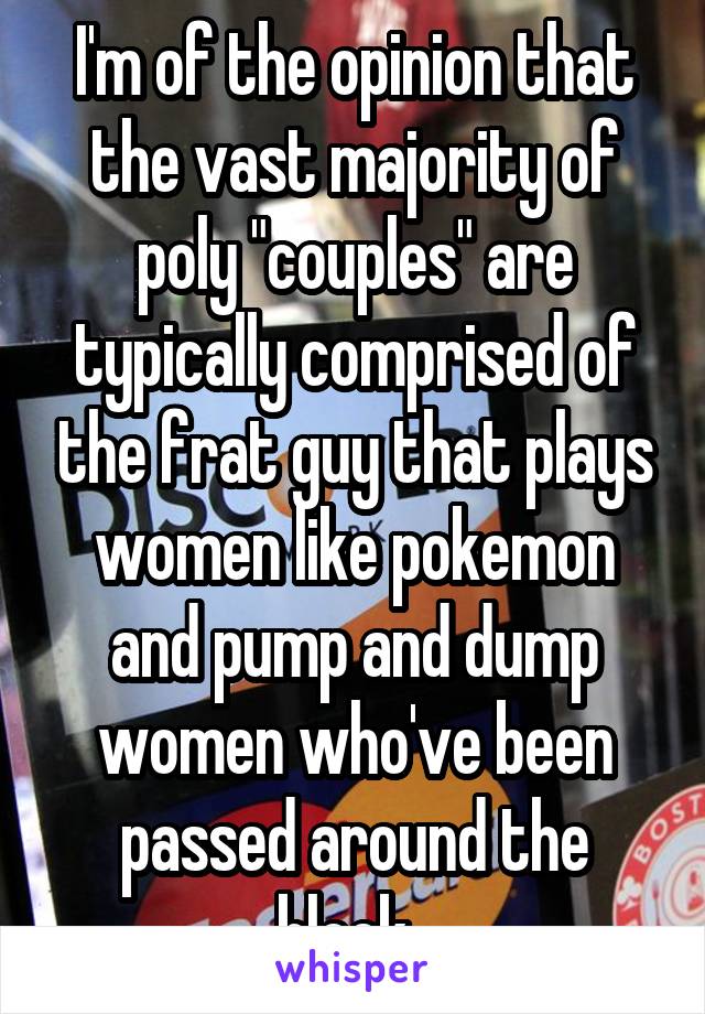 I'm of the opinion that the vast majority of poly "couples" are typically comprised of the frat guy that plays women like pokemon and pump and dump women who've been passed around the block. 