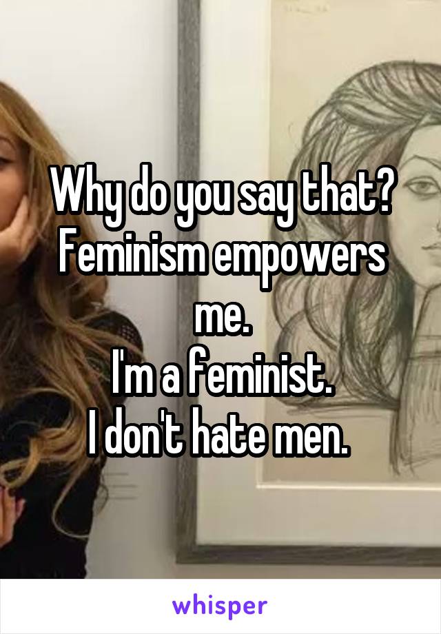 Why do you say that?
Feminism empowers me.
I'm a feminist.
I don't hate men. 