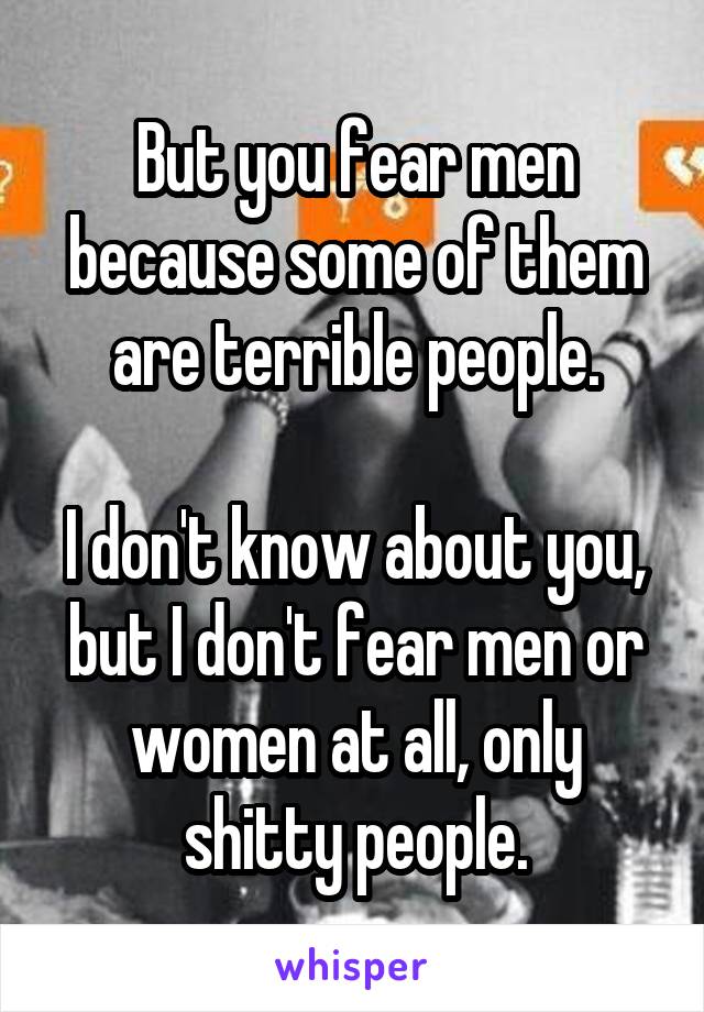 But you fear men because some of them are terrible people.

I don't know about you, but I don't fear men or women at all, only shitty people.